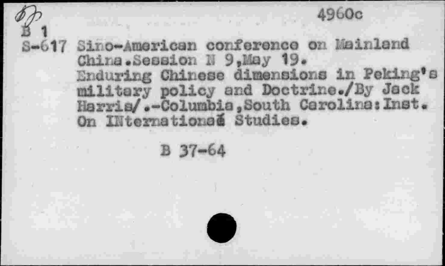 ﻿tty	4960c
B 1 S-617 Sir©-American conference on Llainland Chine «Session II 9 »May 19» Enduring Chinese dimensions in Peking's military policy and Doctrine«/By Jack Harris/«-Columbia ,South Carolina:Inst• On international Studies.
B 37-64